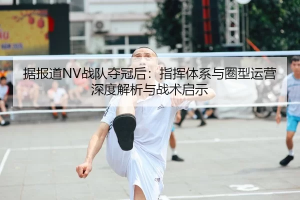 据报道NV战队夺冠后：指挥体系与圈型运营深度解析与战术启示