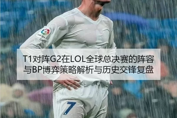 T1对阵G2在LOL全球总决赛的阵容与BP博弈策略解析与历史交锋复盘
