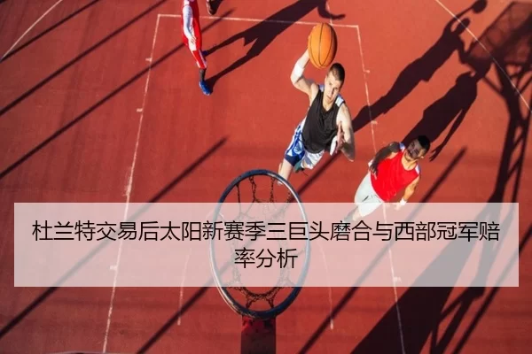 杜兰特交易后太阳新赛季三巨头磨合与西部冠军赔率分析